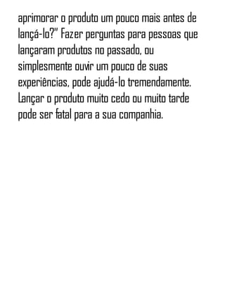 aprimorar o produto um pouco mais antes de
lançá-lo?” Fazer perguntas para pessoas que
lançaram produtos no passado, ou
simplesmente ouvir um pouco de suas
experiências, pode ajudá-lo tremendamente.
Lançar o produto muito cedo ou muito tarde
pode ser fatal para a sua companhia.
 