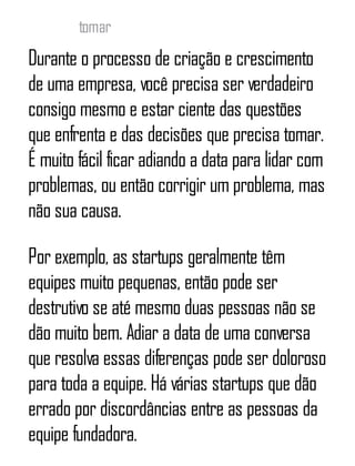tomar
Durante o processo de criação e crescimento
de uma empresa, você precisa ser verdadeiro
consigo mesmo e estar ciente das questões
que enfrenta e das decisões que precisa tomar.
É muito fácil ficar adiando a data para lidar com
problemas, ou então corrigir um problema, mas
não sua causa.
Por exemplo, as startups geralmente têm
equipes muito pequenas, então pode ser
destrutivo se até mesmo duas pessoas não se
dão muito bem. Adiar a data de uma conversa
que resolva essas diferenças pode ser doloroso
para toda a equipe. Há várias startups que dão
errado por discordâncias entre as pessoas da
equipe fundadora.
 
