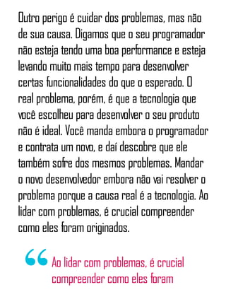 Outro perigo é cuidar dos problemas, mas não
de sua causa. Digamos que o seu programador
não esteja tendo uma boa performance e esteja
levando muito mais tempo para desenvolver
certas funcionalidades do que o esperado. O
real problema, porém, é que a tecnologia que
você escolheu para desenvolver o seu produto
não é ideal. Você manda embora o programador
e contrata um novo, e daí descobre que ele
também sofre dos mesmos problemas. Mandar
o novo desenvolvedor embora não vai resolver o
problema porque a causa real é a tecnologia. Ao
lidar com problemas, é crucial compreender
como eles foram originados.
Ao lidar com problemas, é crucial
compreender como eles foram
 