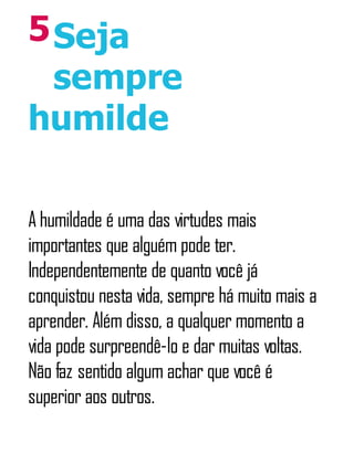 5Seja
sempre
humilde
A humildade é uma das virtudes mais
importantes que alguém pode ter.
Independentemente de quanto você já
conquistou nesta vida, sempre há muito mais a
aprender. Além disso, a qualquer momento a
vida pode surpreendê-lo e dar muitas voltas.
Não faz sentido algum achar que você é
superior aos outros.
 