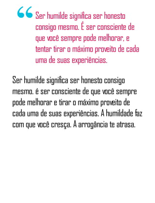 Ser humilde significa ser honesto
consigo mesmo. É ser consciente de
que você sempre pode melhorar, e
tentar tirar o máximo proveito de cada
uma de suas experiências.
Ser humilde significa ser honesto consigo
mesmo. é ser consciente de que você sempre
pode melhorar e tirar o máximo proveito de
cada uma de suas experiências. A humildade faz
com que você cresça. A arrogância te atrasa.
 