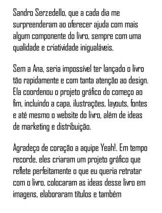 Sandro Serzedello, que a cada dia me
surpreenderam ao oferecer ajuda com mais
algum componente do livro, sempre com uma
qualidade e criatividade inigualáveis.
Sem a Ana, seria impossível ter lançado o livro
tão rapidamente e com tanta atenção ao design.
Ela coordenou o projeto gráfico do começo ao
fim, incluindo a capa, ilustrações, layouts, fontes
e até mesmo o website do livro, além de ideas
de marketing e distribuição.
Agradeço de coração a aquipe Yeah!. Em tempo
recorde, eles criaram um projeto gráfico que
reflete perfeitamente o que eu queria retratar
com o livro, colocaram as ideas desse livro em
imagens, elaboraram títulos e também
 