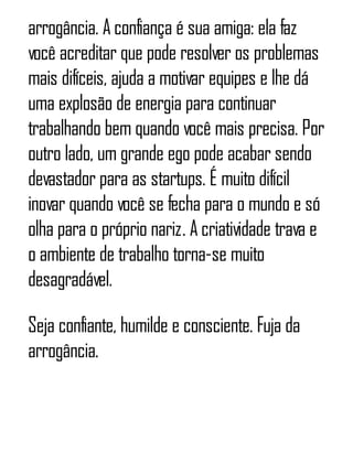 arrogância. A confiança é sua amiga: ela faz
você acreditar que pode resolver os problemas
mais difíceis, ajuda a motivar equipes e lhe dá
uma explosão de energia para continuar
trabalhando bem quando você mais precisa. Por
outro lado, um grande ego pode acabar sendo
devastador para as startups. É muito difícil
inovar quando você se fecha para o mundo e só
olha para o próprio nariz. A criatividade trava e
o ambiente de trabalho torna-se muito
desagradável.
Seja confiante, humilde e consciente. Fuja da
arrogância.
 