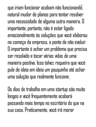 que iriam funcionar acabam não funcionando.́
natural mudar de planos para tentar resolver
uma necessidade de alguma outra maneira. O
importante, portanto, não é estar ligado
emocionalmente às soluções que você elaborou
no começo da empresa, a ponto de não evoluir.
O importante é achar um problema que precisa
ser resolvido e tocar várias vidas de uma
maneira positiva. Isso talvez requeira que você
pule de ideia em ideia um pouquinho até achar
uma solução que realmente funcione.
Os dias de trabalho em uma startup são muito
longos e você frequentemente acabará
passando mais tempo no escritório do que na
sua casa. Praticamente, você irá morar
 