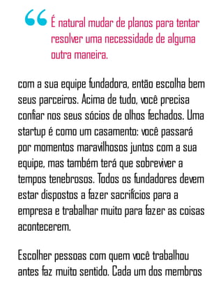 É natural mudar de planos para tentar
resolver uma necessidade de alguma
outra maneira.
com a sua equipe fundadora, então escolha bem
seus parceiros. Acima de tudo, você precisa
confiar nos seus sócios de olhos fechados. Uma
startup é como um casamento: você passará
por momentos maravilhosos juntos com a sua
equipe, mas também terá que sobreviver a
tempos tenebrosos. Todos os fundadores devem
estar dispostos a fazer sacrifícios para a
empresa e trabalhar muito para fazer as coisas
acontecerem.
Escolher pessoas com quem você trabalhou
antes faz muito sentido. Cada um dos membros
 