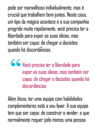 pode ser maravilhoso individualmente, mas é
crucial que trabalhem bem juntos. Neste caso,
um tipo de mágica acontece e a sua companhia
progride muito rapidamente. você precisa ter a
liberdade para expor as suas ideias, mas
também ser capaz de chegar a decisões
quando há discordâncias.
Você precisa ter a liberdade para
expor as suas ideias, mas também ser
capaz de chegar a decisões quando há
discordâncias
Além disso, ter uma equipe com habilidades
complementares está a seu favor. A sua equipe
tem que ser capaz de construir e vender, o que
normalmente requer pelo menos uma pessoa
 