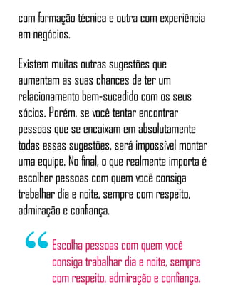com formação técnica e outra com experiência
em negócios.
Existem muitas outras sugestões que
aumentam as suas chances de ter um
relacionamento bem-sucedido com os seus
sócios. Porém, se você tentar encontrar
pessoas que se encaixam em absolutamente
todas essas sugestões, será impossível montar
uma equipe. No final, o que realmente importa é
escolher pessoas com quem você consiga
trabalhar dia e noite, sempre com respeito,
admiração e confiança.
Escolha pessoas com quem você
consiga trabalhar dia e noite, sempre
com respeito, admiração e confiança.
 