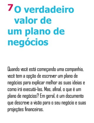 7O verdadeiro
valor de
um plano de
negócios
Quando você está começando uma companhia,
você tem a opção de escrever um plano de
negócios para explicar melhor as suas ideias e
como irá executá-las. Mas, afinal, o que é um
plano de negócios? Em geral, é um documento
que descreve a visão para o seu negócio e suas
projeções financeiras.
 