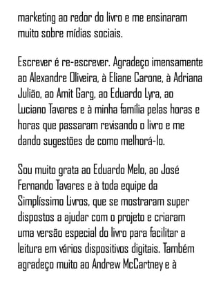 marketing ao redor do livro e me ensinaram
muito sobre mídias sociais.
Escrever é re-escrever. Agradeço imensamente
ao Alexandre Oliveira, à Eliane Carone, à Adriana
Julião, ao AmitGarg, ao Eduardo Lyra, ao
Luciano Tavares e à minha família pelas horas e
horas que passaram revisando o livro e me
dando sugestões de como melhorá-lo.
Sou muito grata ao Eduardo Melo, ao José
Fernando Tavares e à toda equipe da
Simplíssimo Livros, que se mostraram super
dispostos a ajudar com o projeto e criaram
uma versão especial do livro para facilitar a
leitura em vários dispositivos digitais. Também
agradeço muito ao AndrewMcCartneye à
 