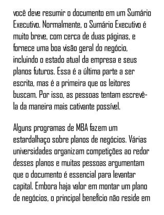 você deve resumir o documento em um Sumário
Executivo. Normalmente, o Sumário Executivo é
muito breve, com cerca de duas páginas, e
fornece uma boa visão geral do negócio,
incluindo o estado atual da empresa e seus
planos futuros. Essa é a última parte a ser
escrita, mas é a primeira que os leitores
buscam. Por isso, as pessoas tentam escrevê-
la da maneira mais cativante possível.
Alguns programas de MBA fazem um
estardalhaço sobre planos de negócios. Várias
universidades organizam competições ao redor
desses planos e muitas pessoas argumentam
que o documento é essencial para levantar
capital. Embora haja valor em montar um plano
de negócios, o principal benefício não reside em
 