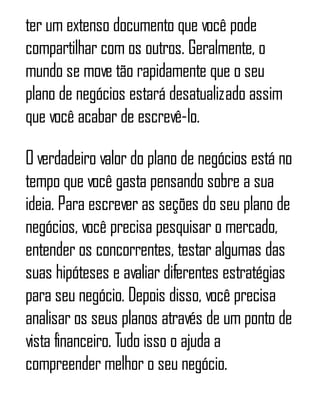 ter um extenso documento que você pode
compartilhar com os outros. Geralmente, o
mundo se move tão rapidamente que o seu
plano de negócios estará desatualizado assim
que você acabar de escrevê-lo.
O verdadeiro valor do plano de negócios está no
tempo que você gasta pensando sobre a sua
ideia. Para escrever as seções do seu plano de
negócios, você precisa pesquisar o mercado,
entender os concorrentes, testar algumas das
suas hipóteses e avaliar diferentes estratégias
para seu negócio. Depois disso, você precisa
analisar os seus planos através de um ponto de
vista financeiro. Tudo isso o ajuda a
compreender melhor o seu negócio.
 
