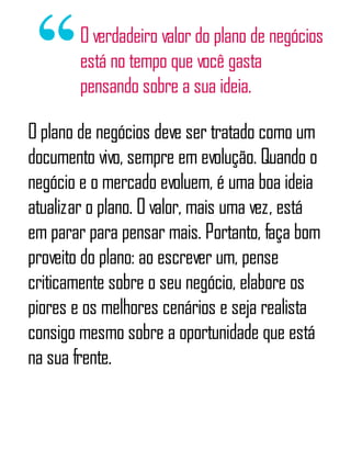 O verdadeiro valor do plano de negócios
está no tempo que você gasta
pensando sobre a sua ideia.
O plano de negócios deve ser tratado como um
documento vivo, sempre em evolução. Quando o
negócio e o mercado evoluem, é uma boa ideia
atualizar o plano. O valor, mais uma vez, está
em parar para pensar mais. Portanto, faça bom
proveito do plano: ao escrever um, pense
criticamente sobre o seu negócio, elabore os
piores e os melhores cenários e seja realista
consigo mesmo sobre a oportunidade que está
na sua frente.
 
