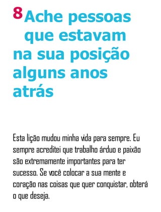 8Ache pessoas
que estavam
na sua posição
alguns anos
atrás
Esta lição mudou minha vida para sempre. Eu
sempre acreditei que trabalho árduo e paixão
são extremamente importantes para ter
sucesso. Se você colocar a sua mente e
coração nas coisas que quer conquistar, obterá
o que deseja.
 
