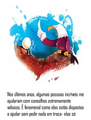 Nos últimos anos, algumas pessoas incríveis me
ajudaram com conselhos extremamente
valiosos. É fenomenal como elas estão dispostas
a ajudar sem pedir nada em troca- elas só
 