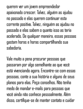 querem ver um jovem empreendedor
apaixonado crescer. Talvez, alguém as ajudou
no passado e elas querem continuar esta
corrente positiva. Talvez, ninguém as ajudou no
passado e elas sabem o quanto isso as teria
acelerado. De qualquer maneira, essas pessoas
gastam horas e horas compartilhando sua
sabedoria.
Vale muito a pena procurar pessoas que
passaram por algo semelhante ao que você
está vivenciando agora. Encontre-se com essas
pessoas, conte a sua história e alguns de seus
planos para elas. Peça conselhos. Não tenha
medo de mandar e-mails para pessoas que
você ainda não conhece pessoalmente. Além
disso, certifique-se de manter contato e cuidar
 