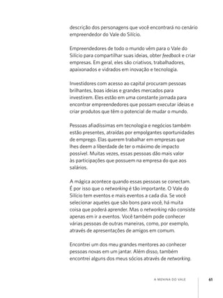 a menina do vale 61
descrição dos personagens que você encontrará no cenário
empreendedor do Vale do Silício.
Empreendedores de todo o mundo vêm para o Vale do
Silício para compartilhar suas ideias, obter feedback e criar
empresas. Em geral, eles são criativos, trabalhadores,
apaixonados e vidrados em inovação e tecnologia.
Investidores com acesso ao capital procuram pessoas
brilhantes, boas ideias e grandes mercados para
investirem. Eles estão em uma constante jornada para
encontrar empreendedores que possam executar ideias e
criar produtos que têm o potencial de mudar o mundo.
Pessoas afiadíssimas em tecnologia e negócios também
estão presentes, atraídas por empolgantes oportunidades
de emprego. Elas querem trabalhar em empresas que
lhes deem a liberdade de ter o máximo de impacto
possível. Muitas vezes, essas pessoas dão mais valor
às participações que possuem na empresa do que aos
salários.
A mágica acontece quando essas pessoas se conectam.
É por isso que o networking é tão importante. O Vale do
Silício tem eventos e mais eventos a cada dia. Se você
selecionar aqueles que são bons para você, há muita
coisa que poderá aprender. Mas o networking não consiste
apenas em ir a eventos. Você também pode conhecer
várias pessoas de outras maneiras, como, por exemplo,
através de apresentações de amigos em comum.
Encontrei um dos meu grandes mentores ao conhecer
pessoas novas em um jantar. Além disso, também
encontrei alguns dos meus sócios através de networking.
 