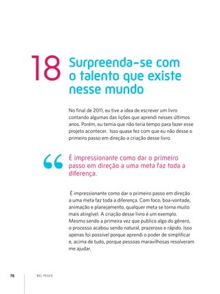 BEL PESCE78
No final de 2011, eu tive a idea de escrever um livro
contando algumas das lições que aprendi nesses últimos
anos. Porém, eu temia que não teria tempo para fazer esse
projeto acontecer. Isso quase fez com que eu não desse o
primeiro passo em direção a criação desse livro.
É impressionante como dar o primeiro passo em direção
a uma meta faz toda a diferença. Com foco, boa-vontade,
animação e planejamento, qualquer meta se torna muito
mais atingível. A criação desse livro é um exemplo.
Mesmo sendo a primeira vez que publico algo do gênero,
o processo acabou sendo natural, prazeroso e rápido. Isso
apenas foi possível porque aprendi o poder de simplificar
e, acima de tudo, porque pessoas maravilhosas resolveram
me ajudar.
É impressionante como dar o primeiro
passo em direção a uma meta faz toda a
diferença.
Surpreenda-se com
o talento que existe
nesse mundo
18
 