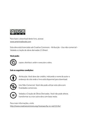 Para mais informações, visite:
http://www.creativecommons.org/licenses/by-nc-nd/2.5/br/
Para fazer o download deste livro, acesse:
www.ameninadovale.com
Esta obra está licenciada sob Creative Commons - Atribuição - Uso não-comercial -
Vedada a criação de obras derivadas 2.5 Brasil.
Você pode:
Sob as seguintes condições:
Atribuição. Você deve dar crédito, indicando o nome do autor e
endereço do site onde o livro está disponível para download.
Uso Não-Comercial. Você não pode utilizar esta obra com
finalidades comerciais.
Vedada a Criação de Obras Derivadas. Você não pode alterar,
transformar ou criar outra obra com base nesta.
copiar, distribuir, exibir e executar a obra.
 