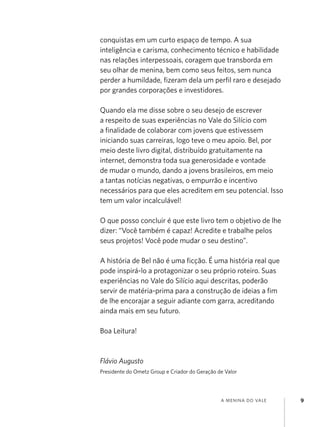 a menina do vale 9
conquistas em um curto espaço de tempo. A sua
inteligência e carisma, conhecimento técnico e habilidade
nas relações interpessoais, coragem que transborda em
seu olhar de menina, bem como seus feitos, sem nunca
perder a humildade, fizeram dela um perfil raro e desejado
por grandes corporações e investidores.
Quando ela me disse sobre o seu desejo de escrever
a respeito de suas experiências no Vale do Silício com
a finalidade de colaborar com jovens que estivessem
iniciando suas carreiras, logo teve o meu apoio. Bel, por
meio deste livro digital, distribuído gratuitamente na
internet, demonstra toda sua generosidade e vontade
de mudar o mundo, dando a jovens brasileiros, em meio
a tantas notícias negativas, o empurrão e incentivo
necessários para que eles acreditem em seu potencial. Isso
tem um valor incalculável!
O que posso concluir é que este livro tem o objetivo de lhe
dizer: “Você também é capaz! Acredite e trabalhe pelos
seus projetos! Você pode mudar o seu destino”.
A história de Bel não é uma ficção. É uma história real que
pode inspirá-lo a protagonizar o seu próprio roteiro. Suas
experiências no Vale do Silício aqui descritas, poderão
servir de matéria-prima para a construção de ideias a fim
de lhe encorajar a seguir adiante com garra, acreditando
ainda mais em seu futuro.
Boa Leitura!
Flávio Augusto
Presidente do Ometz Group e Criador do Geração de Valor
 