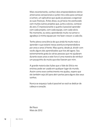 BEL PESCE12
Mais recentemente, conheci dois empreendedores latino-
americanos sensacionais e juntei-me a eles para começar
a Lemon, um aplicativo que ajuda as pessoas a organizar
as suas finanças. Antes disso, eu já havia me aventurado
com muitos outros projetos que, junto a sócios, comecei
do zero. É impressionante o quanto é possível aprender
com cada projeto, com cada equipe, com cada sócio.
No momento, eu estou aprendendo muito na Lemon e
agradeço à minha equipe por me fazer crescer a cada dia.
Tenho plena consciência de que ainda há muito mais a
aprender e que estarei nessa aventura empreendedora
por anos e anos à frente. Mas queria, desde já, dividir com
vocês alguns dos aprendizados que tive até agora. Sou
extremamente grata às várias pessoas que me ajudaram
durante esses anos e este livro é uma maneira de retribuir
um pouquinho do muito que elas fizeram por mim.
A grande maioria das lições que o Vale do Silício me
ensinou pode ser usada em qualquer lugar do mundo.
Assim como esse conhecimento me ajudou, espero que
ele também seja útil para abrir portas para alguns dos seus
sonhos.
Nunca se esqueça: tudo é possível se você se dedicar de
cabeça e coração.
Bel Pesce
Maio de 2012
 