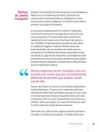 a menina do vale 25
Muitas empresas foram fundadas com um
produto em mente que era completamente
diferente do produto que acabou sendo
construído.
Startup,
da Jessica
Livingston
Startup é uma coleção de entrevistas com empreendedores.
Neste livro, os fundadores do Yahoo!, Hotmail e de
muitas outras empresas oferecem perspectivas muito
interessantes sobre as alegrias e os desafios associados a
começar sua própria companhia.
O que esses fundadores têm em comum? Todos eles
cometeram muitos erros ao longo do processo de criar
suas companhias. Por outro lado, todos aprenderam
rapidamente com esses erros e acertaram da próxima
vez. Também é impressionante o quanto as suas ideias
e modelos de negócio mudaram. Muitas empresas
foram fundadas com um produto em mente que era
completamente diferente do produto que acabou sendo
construído. E, algo muito importante, os fundadores eram
extremamente apaixonados pelos problemas que estavam
tentando resolver, dispostos a trabalhar dia e noite para fazer
a sua companhia ter sucesso.
Apesar dos traços em comum, eles também apresentam
muitas diferenças. Cresceram em ambientes distintos,
aprenderam diferentes habilidades ao longo de suas vidas
e tomaram decisões diversas enquanto construíam suas
companhias. No livro, eles compartilham suas histórias e
refletem sobre suas ações. Ler essas entrevistas faz você
se sentir parte da criação dessas empresas.
Vale notar que, infelizmente, alguns capítulos não foram
incluídos na versão em português. A versão americana,
 