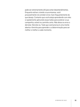 a menina do vale 55
pode ser extremamente útil para evitar desentendimentos.
Enquanto estiver criando a sua empresa, você
provavelmente irá cometer erros mais frequentemente do
que deseja. Contanto que você esteja aprendendo com eles
e rapidamente aplicando essas lições para acelerar a sua
companhia, estará no caminho certo. Não deixe os erros o
derrotar. Derrote-os. Tudo que você precisa é uma mente
aberta e faminta para aprender e a determinação para ser
melhor e melhor a cada momento.
 