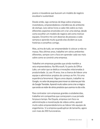 A MENINA DO VALE 11
jovens e inovadoras que buscam um modelo de negócio
escalável e sustentável.
Desde então, sigo centenas de blogs sobre empresas,
investidores, empreendedores e tendências do ambiente
de startups. Leio vários livros a cada mês sobre os mais
diferentes aspectos envolvidos em criar uma startup, desde
como escolher um modelo de negócio até como motivar
equipes. Encontro-me com dezenas de pessoas a cada
semana e aprendo muito quando elas dividem as suas
histórias e conselhos comigo.
Mas, acima de tudo, ser empreendedor é colocar a mão na
massa. Nos últimos anos, trabalhei em vários ambientes
diferentes, sempre com o foco em aprender cada vez mais
sobre como se constrói uma empresa.
Trabalhei em empresas grandes que ainda mantêm a
veia empreendedora. Na Microsoft, ﬁz parte do Office
Labs, um setor que se dedica a inovações relacionadas à
produtividade. Lá, aos 19 anos, tive a chance de liderar uma
equipe e administrar projetos do começo ao ﬁm. Foi uma
experiência fenomenal. Alguns anos depois, trabalhei na
Google, no setordepesquisasparainovarossistemasportrás
doGoogleTranslate.Aprendimuitosobrecomocriaramágica
queexisteaoredordeváriosprodutosqueusamosnodiaadia.
Para contrastar com empresas grandes e estabelecidas,
trabalhei em companhias que começaram a sua jornada
há pouco tempo. Na Ooyala, empresa com foco na
administração e monetização de vídeos online, aprendi
muito sobre empreendedorismo ao liderar três equipes de
engenheiros. Vi a empresa quadruplicar de tamanho, agora
com mais de 200 funcionários.
 