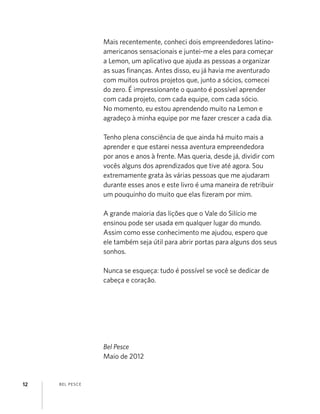 BEL PESCE12
Mais recentemente, conheci dois empreendedores latino-
americanos sensacionais e juntei-me a eles para começar
a Lemon, um aplicativo que ajuda as pessoas a organizar
as suas ﬁnanças. Antes disso, eu já havia me aventurado
com muitos outros projetos que, junto a sócios, comecei
do zero. É impressionante o quanto é possível aprender
com cada projeto, com cada equipe, com cada sócio.
No momento, eu estou aprendendo muito na Lemon e
agradeço à minha equipe por me fazer crescer a cada dia.
Tenho plena consciência de que ainda há muito mais a
aprender e que estarei nessa aventura empreendedora
por anos e anos à frente. Mas queria, desde já, dividir com
vocês alguns dos aprendizados que tive até agora. Sou
extremamente grata às várias pessoas que me ajudaram
durante esses anos e este livro é uma maneira de retribuir
um pouquinho do muito que elas ﬁzeram por mim.
A grande maioria das lições que o Vale do Silício me
ensinou pode ser usada em qualquer lugar do mundo.
Assim como esse conhecimento me ajudou, espero que
ele também seja útil para abrir portas para alguns dos seus
sonhos.
Nunca se esqueça: tudo é possível se você se dedicar de
cabeça e coração.
Bel Pesce
Maio de 2012
 