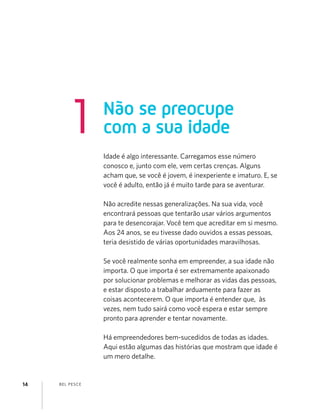 BEL PESCE14
Não se preocupe
com a sua idade1
Idade é algo interessante. Carregamos esse número
conosco e, junto com ele, vem certas crenças. Alguns
acham que, se você é jovem, é inexperiente e imaturo. E, se
você é adulto, então já é muito tarde para se aventurar.
Não acredite nessas generalizações. Na sua vida, você
encontrará pessoas que tentarão usar vários argumentos
para te desencorajar. Você tem que acreditar em si mesmo.
Aos 24 anos, se eu tivesse dado ouvidos a essas pessoas,
teria desistido de várias oportunidades maravilhosas.
Se você realmente sonha em empreender, a sua idade não
importa. O que importa é ser extremamente apaixonado
por solucionar problemas e melhorar as vidas das pessoas,
e estar disposto a trabalhar arduamente para fazer as
coisas acontecerem. O que importa é entender que, às
vezes, nem tudo sairá como você espera e estar sempre
pronto para aprender e tentar novamente.
Há empreendedores bem-sucedidos de todas as idades.
Aqui estão algumas das histórias que mostram que idade é
um mero detalhe.
 