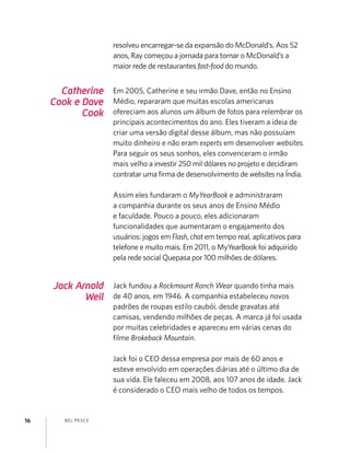 BEL PESCE16
Jack Arnold
Weil
Catherine
Cook e Dave
Cook
Jack fundou a Rockmount Ranch Wear quando tinha mais
de 40 anos, em 1946. A companhia estabeleceu novos
padrões de roupas estilo caubói, desde gravatas até
camisas, vendendo milhões de peças. A marca já foi usada
por muitas celebridades e apareceu em várias cenas do
ﬁlme Brokeback Mountain.
Jack foi o CEO dessa empresa por mais de 60 anos e
esteve envolvido em operações diárias até o último dia de
sua vida. Ele faleceu em 2008, aos 107 anos de idade. Jack
é considerado o CEO mais velho de todos os tempos.
Em 2005, Catherine e seu irmão Dave, então no Ensino
Médio, repararam que muitas escolas americanas
ofereciam aos alunos um álbum de fotos para relembrar os
principais acontecimentos do ano. Eles tiveram a ideia de
criar uma versão digital desse álbum, mas não possuíam
muito dinheiro e não eram experts em desenvolver websites.
Para seguir os seus sonhos, eles convenceram o irmão
mais velho a investir 250 mil dólares no projeto e decidiram
contratar uma ﬁrma de desenvolvimento de websites na Índia.
Assim eles fundaram o MyYearBook e administraram
a companhia durante os seus anos de Ensino Médio
e faculdade. Pouco a pouco, eles adicionaram
funcionalidades que aumentaram o engajamento dos
usuários: jogos em Flash, chat em tempo real, aplicativos para
telefone e muito mais. Em 2011, o MyYearBook foi adquirido
pela rede social Quepasa por 100 milhões de dólares.
resolveu encarregar-se da expansão do McDonald’s. Aos 52
anos, Ray começou a jornada para tornar o McDonald’s a
maior rede de restaurantes fast-food do mundo.
 