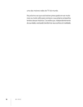 BEL PESCE18
uma das maiores redes de TV do mundo.
Na próxima vez que você estiver preocupado em ser muito
novo ou muito velho para começar a sua própria companhia,
lembre dessas histórias. E acredite que, independentemente
da suaidade,vocêpodetransformarseussonhosemrealidade.
 