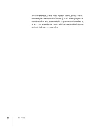 BEL PESCE22
Richard Branson, Steve Jobs, Ayrton Senna, Sílvio Santos
e outras pessoas que admiro me ajudam a ver que posso
e devo sonhar alto. Ao entender o que eu admiro nelas, eu
acabo conhecendo-me muito melhor e entendendo o que
realmente importa para mim.
 