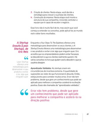 A MENINA DO VALE 27
A Startup
Enxuta (Lean
Startup), de
Eric Reis
Enquanto o Four Steps To The Epiphany oferece uma
metodologia para desenvolver os seus clientes, o A
Startup Enxuta oferece uma metodologia para desenvolver
o seu produto e evitar criar algo que ninguém quer. Eric
acredita que os empreendedores podem evitar fracassos
se descobrirem o que os clientes realmente querem. Há
vários conceitos no livro queajudamvocêadescobriroqueos
usuáriosdesejam.
Aprendizados Validados: As startups vivem em
circunstâncias de incerteza extrema. A quantidade de
suposições ao redor do que funcionará é absurda. Então,
esteja pronto para cometer muitos erros. Errar não tem
problema, desde que gere um conhecimento que pode ser
aplicado para melhorar a companhia e acelerá-la na direção
positiva. Esses são chamados de “aprendizados validados”.
3. Criação de clientes: Nesta etapa, você decide a
estratégia para crescer a sua base de clientes.
4. Construção da empresa: Nesta etapa você monta a
estrutura da sua companhia, incluindo contratar a
equipe que é capaz de escalar o negócio.
Esse livro não é muito fácil de ler, mas assim que você
começa a entender os conceitos, pode aplicá-los ao mundo
real e obter bons resultados.
Lean Startup
oferece uma
metodologia para
desenvolver o seu
produto e evitar
criar algo que
ninguém quer
Errar não tem problema, desde que gere
um conhecimento que pode ser aplicado
para melhorar a companhia e acelerá-la na
direção positiva
 