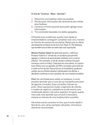 BEL PESCE28
O ciclo do “Construa - Meça - Aprenda”:
1. Determine uma hipótese sobre seu produto.
2. Decida quais informações são necessárias para validar
essa hipótese.
3. Construa o mínimo possível para poder agregar essas
informações.
4. Tire conclusões baseadas nos dados agregados.
A ﬁlosoﬁa Lean acredita que quanto mais rápido os
empreendedores conseguem completar esse ciclo, maiores
as chances de sucesso de sua startup. Repare que as ideias
são bastante similares às do livro Four Steps To The Epiphany,
quetambémbuscafatosaoredordassuassuposições.
Mínimo Produto Viável: Na deﬁnição de Eric, o Mínimo
Produto Viável é a “versão de um produto que permite
agregar o máximo de aprendizado validado com o menor
esforço”. Por exemplo, o site de compra coletiva Groupon
começou como um blog. Cada post era uma oferta, os cupons
eram feitos com um gerador de PDF e enviados para lotes de
e-mails no ﬁm do dia. Dessa forma, os fundadores puderam
validar queosclientesestavaminteressadosnasofertas e
decidiramcontinuaracriaroproduto,deumamaneiraescalável.
Pivot: Na caminhada para validar as hipóteses, é muito
provável aprender que o rumo da sua companhia precisará
de algumas correções. Essas correções chamam-se
pivôs. Talvez seja preciso mudar o segmento de clientes,
o modelo de negócios, a plataforma ou até mesmo uma
combinação desses e de outros aspectos. Em geral, quanto
mais cedo você aprender que um pivô é necessário,
maiores as chances de uma mudança bem-sucedida.
Há muitos outros conceitos no livro, que é muito rápido e
fácil de ler, com vários exemplos cativantes. Uma leitura
altamente recomendada.
 
