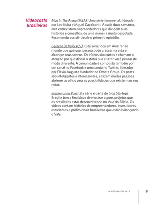 A MENINA DO VALE 31
Videocasts
Brasileiros
Man In The Arena (MitA): Uma série fenomenal, liderada
por Leo Kuba e Miguel Cavalcanti. A cada duas semanas,
eles entrevistam empreendedores que dividem suas
histórias e conselhos, de uma maneira muito descolada.
Recomendo assistir desde o primeiro episódio.
Geração de Valor (GV): Esta série foca em mostrar ao
mundo que qualquer pessoa pode crescer na vida e
alcançar seus sonhos. Os vídeos são curtos e chamam a
atenção por questionar o status quo e fazer você pensar de
modo diferente. A comunidade é composta também por
um canal no Facebook e uma conta no Twitter, liderados
por Flávio Augusto, fundador do Ometz Group. Os posts
são inteligentes e interessantes, e fazem muitas pessoas
abrirem os olhos para as possibilidades que existem ao seu
redor.
Brasileiros no Vale: Esta série é parte do blog Startups
Brasil e tem a ﬁnalidade de mostrar alguns projetos que
os brasileiros estão desenvolvendo no Vale do Silício. Os
vídeos contam histórias de empreendedores, investidores,
estudantes e proﬁssionais brasileiros que estão balançando
o Vale.
 