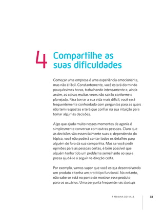 A MENINA DO VALE 33
Começar uma empresa é uma experiência emocionante,
mas não é fácil. Constantemente, você estará dormindo
pouquíssimas horas, trabalhando intensamente e, ainda
assim, as coisas muitas vezes não sairão conforme o
planejado. Para tornar a sua vida mais difícil, você será
frequentemente confrontado com perguntas para as quais
não tem respostas e terá que conﬁar na sua intuição para
tomar algumas decisões.
Algo que ajuda muito nesses momentos de agonia é
simplesmente conversar com outras pessoas. Claro que
as decisões são essencialmente suas e, dependendo do
tópico, você não poderá contar todos os detalhes para
alguém de fora da sua companhia. Mas se você pedir
opiniões para as pessoas certas, é bem possível que
alguém tenha tido um problema semelhante ao seu e
possa ajudá-lo a seguir na direção certa.
Por exemplo, vamos supor que você esteja desenvolvendo
um produto e tenha um protótipo funcional. No entanto,
não sabe se está no ponto de mostrar esse produto
para os usuários. Uma pergunta frequente nas startups
Compartilhe as
suas dificuldades4
 