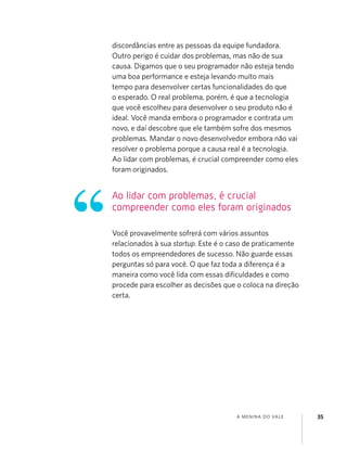 A MENINA DO VALE 35
discordâncias entre as pessoas da equipe fundadora.
Outro perigo é cuidar dos problemas, mas não de sua
causa. Digamos que o seu programador não esteja tendo
uma boa performance e esteja levando muito mais
tempo para desenvolver certas funcionalidades do que
o esperado. O real problema, porém, é que a tecnologia
que você escolheu para desenvolver o seu produto não é
ideal. Você manda embora o programador e contrata um
novo, e daí descobre que ele também sofre dos mesmos
problemas. Mandar o novo desenvolvedor embora não vai
resolver o problema porque a causa real é a tecnologia.
Ao lidar com problemas, é crucial compreender como eles
foram originados.
Você provavelmente sofrerá com vários assuntos
relacionados à sua startup. Este é o caso de praticamente
todos os empreendedores de sucesso. Não guarde essas
perguntas só para você. O que faz toda a diferença é a
maneira como você lida com essas diﬁculdades e como
procede para escolher as decisões que o coloca na direção
certa.
Ao lidar com problemas, é crucial
compreender como eles foram originados
 