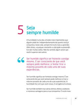 A MENINA DO VALE 37
A humildade é uma das virtudes mais importantes que
alguém pode ter. Independentemente de quanto você já
conquistou nesta vida, sempre há muito mais a aprender.
Além disso, a qualquer momento a vida pode surpreendê-
lo e dar muitas voltas. Não faz sentido algum achar que
você é superior aos outros.
Ser humilde signiﬁca ser honesto consigo mesmo. É ser
consciente de que você sempre pode melhorar e tirar o
máximo proveito de cada uma de suas experiências. A
humildade faz com que você cresça. A arrogância te atrasa.
Ser humilde também traz vários ótimos efeitos colaterais
e inúmeras vantagens para a sua companhia. É muito mais
Seja
sempre humilde5
Ser humilde significa ser honesto consigo
mesmo. É ser consciente de que você
sempre pode melhorar, e tentar tirar o
máximo proveito de cada uma de suas
experiências.
 