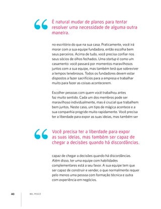 BEL PESCE40
É natural mudar de planos para tentar
resolver uma necessidade de alguma outra
maneira.
Você precisa ter a liberdade para expor
as suas ideias, mas também ser capaz de
chegar a decisões quando há discordâncias.
no escritório do que na sua casa. Praticamente, você irá
morar com a sua equipe fundadora, então escolha bem
seus parceiros. Acima de tudo, você precisa conﬁar nos
seus sócios de olhos fechados. Uma startup é como um
casamento: você passará por momentos maravilhosos
juntos com a sua equipe, mas também terá que sobreviver
a tempos tenebrosos. Todos os fundadores devem estar
dispostos a fazer sacrifícios para a empresa e trabalhar
muito para fazer as coisas acontecerem.
Escolher pessoas com quem você trabalhou antes
faz muito sentido. Cada um dos membros pode ser
maravilhoso individualmente, mas é crucial que trabalhem
bem juntos. Neste caso, um tipo de mágica acontece e a
sua companhia progride muito rapidamente. Você precisa
ter a liberdade para expor as suas ideias, mas também ser
capaz de chegar a decisões quando há discordâncias.
Além disso, ter uma equipe com habilidades
complementares está a seu favor. A sua equipe tem que
ser capaz de construir e vender, o que normalmente requer
pelo menos uma pessoa com formação técnica e outra
com experiência em negócios.
 