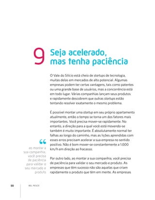 BEL PESCE50
ao montar a
sua companhia,
você precisa
de paciência
para validar o
seu mercado e
produto
O Vale do Silício está cheio de startups de tecnologia,
muitas delas em mercados de alto potencial. Algumas
empresas podem ter certas vantagens, tais como patentes
ou uma grande base de usuários, mas a concorrência está
em todo lugar. Várias companhias lançam seus produtos
e rapidamente descobrem que outras startups estão
tentando resolver exatamente o mesmo problema.
É possível montar uma startup em seu próprio apartamento
atualmente, então o tempo se torna um dos fatores mais
importantes. Você precisa mover-se rapidamente. No
entanto, a direção para a qual você está movendo-se
também é muito importante. É absolutamente normal ter
falhas ao longo do caminho, mas as lições aprendidas com
esses erros precisam acelerar a sua empresa no sentido
positivo. Não é bom mover-se constantemente a 1.000
km/h em direção ao fracasso.
Por outro lado, ao montar a sua companhia, você precisa
de paciência para validar o seu mercado e produto. As
empresas que têm sucesso não são aquelas que criam
rapidamente o produto que têm em mente. As empresas
Seja acelerado,
mas tenha paciência9
 