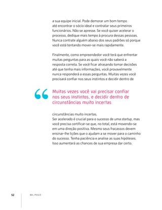 BEL PESCE52
a sua equipe inicial. Pode demorar um bom tempo
até encontrar o sócio ideal e contratar seus primeiros
funcionários. Não se apresse. Se você quiser acelerar o
processo, dedique mais tempo à procura dessas pessoas.
Nunca contrate alguém abaixo dos seus padrões só porque
você está tentando mover-se mais rapidamente.
Finalmente, como empreendedor você terá que enfrentar
muitas perguntas para as quais você não saberá a
resposta correta. Se você ﬁcar atrasando tomar decisões
até que tenha mais informações, você provavelmente
nunca responderá a essas perguntas. Muitas vezes você
precisará conﬁar nos seus instintos e decidir dentro de
circunstâncias muito incertas.
Ser acelerado é crucial para o sucesso de uma startup, mas
você precisa certiﬁcar-se que, no total, está movendo-se
em uma direção positiva. Mesmo seus fracassos devem
ensinar-lhe lições que o ajudam a se mover para o caminho
do sucesso. Tenha paciência e analise as suas hipóteses.
Isso aumentará as chances de sua empresa dar certo.
Muitas vezes você vai precisar confiar
nos seus instintos, e decidir dentro de
circunstâncias muito incertas
 