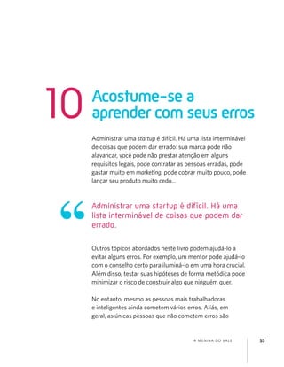 A MENINA DO VALE 53
Administrar uma startup é difícil. Há uma lista interminável
de coisas que podem dar errado: sua marca pode não
alavancar, você pode não prestar atenção em alguns
requisitos legais, pode contratar as pessoas erradas, pode
gastar muito em marketing, pode cobrar muito pouco, pode
lançar seu produto muito cedo...
Outros tópicos abordados neste livro podem ajudá-lo a
evitar alguns erros. Por exemplo, um mentor pode ajudá-lo
com o conselho certo para iluminá-lo em uma hora crucial.
Além disso, testar suas hipóteses de forma metódica pode
minimizar o risco de construir algo que ninguém quer.
No entanto, mesmo as pessoas mais trabalhadoras
e inteligentes ainda cometem vários erros. Aliás, em
geral, as únicas pessoas que não cometem erros são
Acostume-se a
aprender com seus erros10
Administrar uma startup é difícil. Há uma
lista interminável de coisas que podem dar
errado.
 