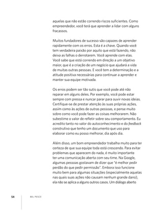 BEL PESCE54
aquelas que não estão correndo riscos suﬁcientes. Como
empreendedor, você terá que aprender a lidar com alguns
fracassos.
Muitos fundadores de sucesso são capazes de aprender
rapidamente com os erros. Esta é a chave. Quando você
tem verdadeira paixão por aquilo que está fazendo, não
deixa as falhas o derrotarem. Você aprende com elas.
Você sabe que está correndo em direção a um objetivo
maior, que é a criação de um negócio que ajudará a vida
de muitas outras pessoas. E você tem a determinação e a
atitude positiva necessárias para continuar a aprender e
manter sua equipe motivada.
Os erros podem ser tão sutis que você pode até não
reparar em alguns deles. Por exemplo, você pode estar
sempre com pressa e nuncar parar para ouvir novas ideias.
Certiﬁque-se de prestar atenção às suas próprias ações,
assim como às ações de outras pessoas, e pense muito
sobre como você pode fazer as coisas melhorarem. Não
subestime o valor de reﬂetir sobre seu comportamento. Eu
acredito tanto no valor do autoconhecimento e do feedback
construtivo que tenho um documento que uso para
elaborar como eu posso melhorar, dia após dia.
Além disso, um bom empreendedor trabalha muito para ter
certeza de que sua equipe toda está crescendo. Para evitar
problemas que aparecem do nada, é muito importante
ter uma comunicação aberta com seu time. Na Google,
algumas pessoas gostavam de dizer que “é melhor pedir
perdão do que pedir permissão”. Embora isso funcione
muito bem para algumas situações (especialmente aquelas
nas quais suas ações não causam nenhum grande dano),
ela não se aplica a alguns outros casos. Um diálogo aberto
 