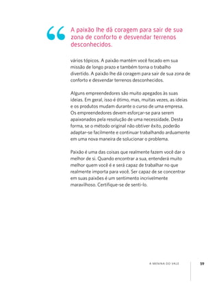 A MENINA DO VALE 59
vários tópicos. A paixão mantém você focado em sua
missão de longo prazo e também torna o trabalho
divertido. A paixão lhe dá coragem para sair de sua zona de
conforto e desvendar terrenos desconhecidos.
Alguns empreendedores são muito apegados às suas
ideias. Em geral, isso é ótimo, mas, muitas vezes, as ideias
e os produtos mudam durante o curso de uma empresa.
Os empreendedores devem esforçar-se para serem
apaixonados pela resolução de uma necessidade. Desta
forma, se o método original não obtiver êxito, poderão
adaptar-se facilmente e continuar trabalhando arduamente
em uma nova maneira de solucionar o problema.
Paixão é uma das coisas que realmente fazem você dar o
melhor de si. Quando encontrar a sua, entenderá muito
melhor quem você é e será capaz de trabalhar no que
realmente importa para você. Ser capaz de se concentrar
em suas paixões é um sentimento incrivelmente
maravilhoso. Certiﬁque-se de senti-lo.
A paixão lhe dá coragem para sair de sua
zona de conforto e desvendar terrenos
desconhecidos.
 