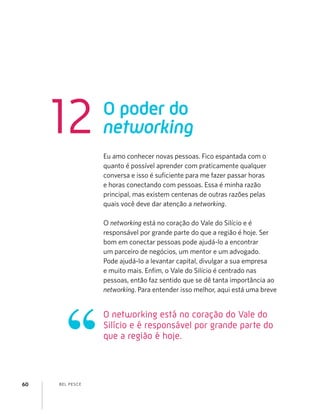 BEL PESCE60
Eu amo conhecer novas pessoas. Fico espantada com o
quanto é possível aprender com praticamente qualquer
conversa e isso é suﬁciente para me fazer passar horas
e horas conectando com pessoas. Essa é minha razão
principal, mas existem centenas de outras razões pelas
quais você deve dar atenção a networking.
O networking está no coração do Vale do Silício e é
responsável por grande parte do que a região é hoje. Ser
bom em conectar pessoas pode ajudá-lo a encontrar
um parceiro de negócios, um mentor e um advogado.
Pode ajudá-lo a levantar capital, divulgar a sua empresa
e muito mais. Enﬁm, o Vale do Silício é centrado nas
pessoas, então faz sentido que se dê tanta importância ao
networking. Para entender isso melhor, aqui está uma breve
O poder do
networking12
O networking está no coração do Vale do
Silício e é responsável por grande parte do
que a região é hoje.
 