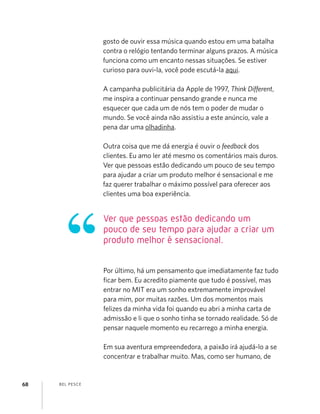 BEL PESCE68
gosto de ouvir essa música quando estou em uma batalha
contra o relógio tentando terminar alguns prazos. A música
funciona como um encanto nessas situações. Se estiver
curioso para ouvi-la, você pode escutá-la aqui.
A campanha publicitária da Apple de 1997, Think Different,
me inspira a continuar pensando grande e nunca me
esquecer que cada um de nós tem o poder de mudar o
mundo. Se você ainda não assistiu a este anúncio, vale a
pena dar uma olhadinha.
Outra coisa que me dá energia é ouvir o feedback dos
clientes. Eu amo ler até mesmo os comentários mais duros.
Ver que pessoas estão dedicando um pouco de seu tempo
para ajudar a criar um produto melhor é sensacional e me
faz querer trabalhar o máximo possível para oferecer aos
clientes uma boa experiência.
Por último, há um pensamento que imediatamente faz tudo
ﬁcar bem. Eu acredito piamente que tudo é possível, mas
entrar no MIT era um sonho extremamente improvável
para mim, por muitas razões. Um dos momentos mais
felizes da minha vida foi quando eu abri a minha carta de
admissão e li que o sonho tinha se tornado realidade. Só de
pensar naquele momento eu recarrego a minha energia.
Em sua aventura empreendedora, a paixão irá ajudá-lo a se
concentrar e trabalhar muito. Mas, como ser humano, de
Ver que pessoas estão dedicando um
pouco de seu tempo para ajudar a criar um
produto melhor é sensacional.
 