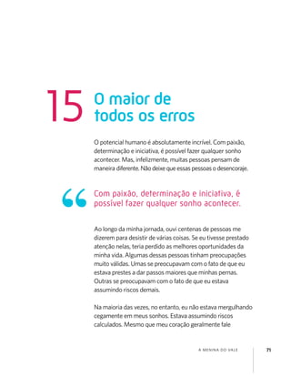 A MENINA DO VALE 71
O potencial humano é absolutamente incrível. Com paixão,
determinação e iniciativa, é possível fazer qualquer sonho
acontecer. Mas, infelizmente, muitas pessoas pensam de
maneira diferente.Nãodeixequeessaspessoasodesencoraje.
Ao longo da minha jornada, ouvi centenas de pessoas me
dizerem para desistir de várias coisas. Se eu tivesse prestado
atenção nelas, teria perdido as melhores oportunidades da
minha vida. Algumas dessas pessoas tinham preocupações
muito válidas. Umas se preocupavam com o fato de que eu
estava prestes a dar passos maiores que minhas pernas.
Outras se preocupavam com o fato de que eu estava
assumindo riscos demais.
Na maioria das vezes, no entanto, eu não estava mergulhando
cegamente em meus sonhos. Estava assumindo riscos
calculados. Mesmo que meu coração geralmente fale
O maior de
todos os erros15
Com paixão, determinação e iniciativa, é
possível fazer qualquer sonho acontecer.
 