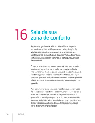 BEL PESCE74
As pessoas geralmente adoram comodidade, o que os
faz continuar a viver a vida do mesmo jeito, dia após dia.
Muitas pessoas evitam mudanças, e se apegam a seus
hábitos diários, semprefugindododesconhecido.Noentanto,
aofazerisso,elasacabamfechandoasportasparaaventuras
emocionantes.
Começar uma empresa requer que você faça uma grande
mudança em sua vida, e mergulhe em uma experiência
impressionante, cheia de coisas que você não conhece. Você
acertará algumas coisas e errará outras. Não se preocupe:
contanto que você esteja realmente interessado em aprender
e fazer as coisas acontecerem, você terá a melhor época da
sua vida.
Para administrar a sua empresa, você terá que correr riscos.
As decisões que você tomar pode inﬂuenciar a vida de todos
os seus funcionários e clientes. Você precisa trabalhar o
quanto for possível para aprender tudo que puder antes de
tomar uma decisão. Mas na maioria das vezes você terá que
decidir várias coisas diante de incertezas enormes. Isso é
parte de ser um empreendedor.
Saia da sua
zona de conforto16
 