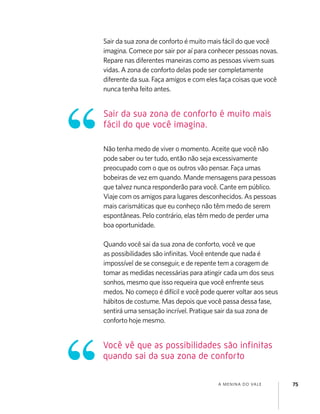 A MENINA DO VALE 75
Sair da sua zona de conforto é muito mais fácil do que você
imagina. Comece por sair por aí para conhecer pessoas novas.
Repare nas diferentes maneiras como as pessoas vivem suas
vidas. A zona de conforto delas pode ser completamente
diferente da sua. Faça amigos e com eles faça coisas que você
nunca tenha feito antes.
Não tenha medo de viver o momento. Aceite que você não
pode saber ou ter tudo, então não seja excessivamente
preocupado com o que os outros vão pensar. Faça umas
bobeiras de vez em quando. Mande mensagens para pessoas
que talvez nunca responderão para você. Cante em público.
Viaje com os amigos para lugares desconhecidos. As pessoas
mais carismáticas que eu conheço não têm medo de serem
espontâneas. Pelo contrário, elas têm medo de perder uma
boa oportunidade.
Quando você sai da sua zona de conforto, você ve que
as possibilidades são inﬁnitas. Você entende que nada é
impossível de se conseguir, e de repente tem a coragem de
tomar as medidas necessárias para atingir cada um dos seus
sonhos, mesmo que isso requeira que você enfrente seus
medos. No começo é difícil e você pode querer voltar aos seus
hábitos de costume. Mas depois que você passa dessa fase,
sentirá uma sensação incrível. Pratique sair da sua zona de
conforto hoje mesmo.
Sair da sua zona de conforto é muito mais
fácil do que você imagina.
Você vê que as possibilidades são infinitas
quando sai da sua zona de conforto
 
