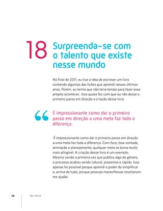 BEL PESCE78
No ﬁnal de 2011, eu tive a idea de escrever um livro
contando algumas das lições que aprendi nesses últimos
anos. Porém, eu temia que não teria tempo para fazer esse
projeto acontecer. Isso quase fez com que eu não desse o
primeiro passo em direção a criação desse livro.
É impressionante como dar o primeiro passo em direção
a uma meta faz toda a diferença. Com foco, boa-vontade,
animação e planejamento, qualquer meta se torna muito
mais atingível. A criação desse livro é um exemplo.
Mesmo sendo a primeira vez que publico algo do gênero,
o processo acabou sendo natural, prazeroso e rápido. Isso
apenas foi possível porque aprendi o poder de simpliﬁcar
e, acima de tudo, porque pessoas maravilhosas resolveram
me ajudar.
É impressionante como dar o primeiro
passo em direção a uma meta faz toda a
diferença.
Surpreenda-se com
o talento que existe
nesse mundo
18
 